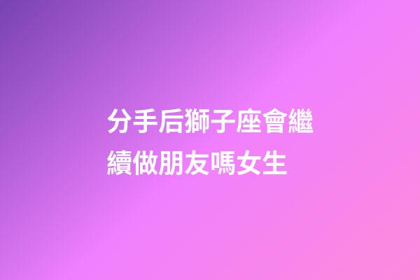 分手后獅子座會繼續做朋友嗎女生-第1張-星座運勢-玄機派