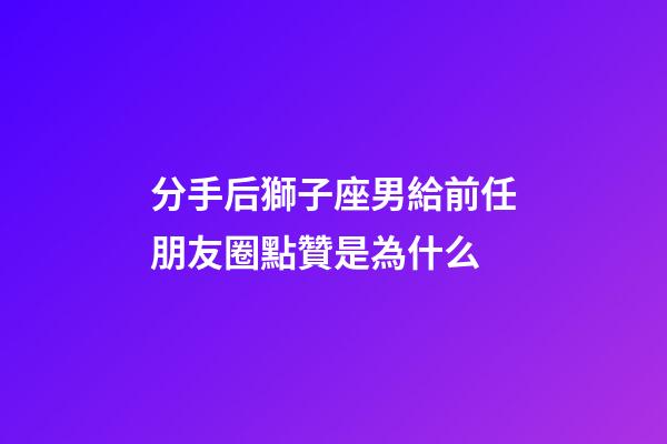 分手后獅子座男給前任朋友圈點贊是為什么-第1張-星座運勢-玄機派