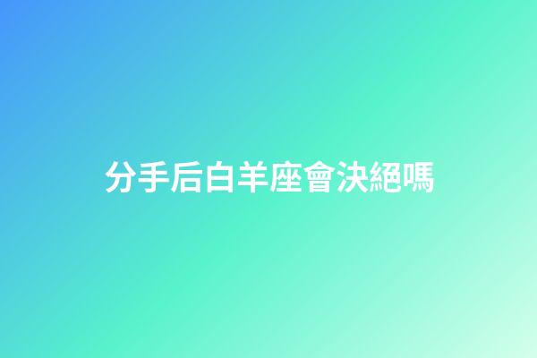 分手后白羊座會決絕嗎-第1張-星座運勢-玄機派