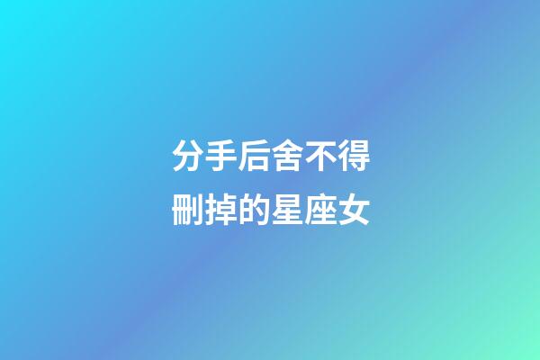分手后舍不得刪掉的星座女-第1張-星座運勢-玄機派