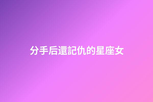 分手后還記仇的星座女-第1張-星座運勢-玄機派