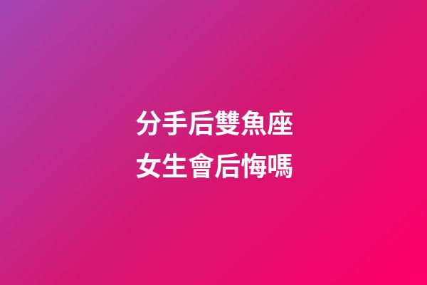 分手后雙魚座女生會后悔嗎-第1張-星座運勢-玄機派