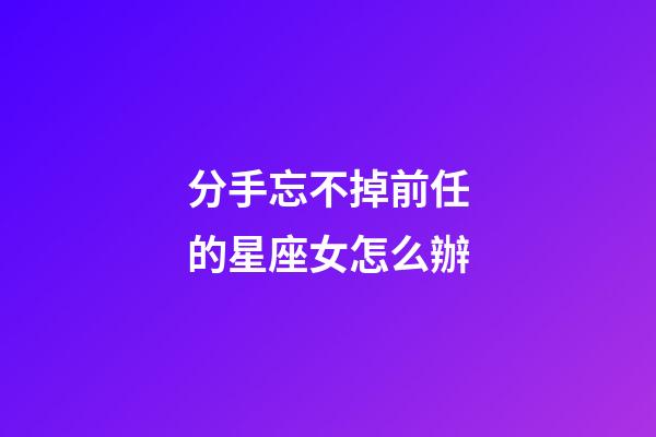 分手忘不掉前任的星座女怎么辦-第1張-星座運(yùn)勢(shì)-玄機(jī)派