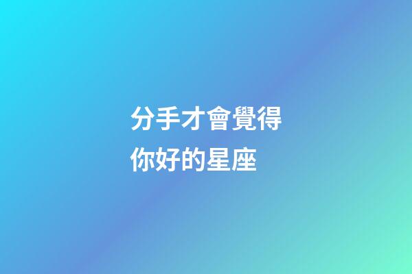 分手才會覺得你好的星座-第1張-星座運勢-玄機派