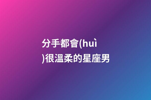 分手都會(huì)很溫柔的星座男-第1張-星座運(yùn)勢(shì)-玄機(jī)派