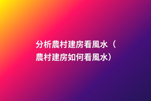 分析農村建房看風水（農村建房如何看風水）