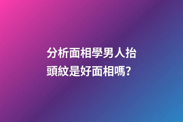 分析面相學男人抬頭紋是好面相嗎？