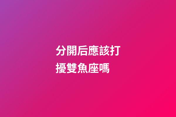 分開后應該打擾雙魚座嗎-第1張-星座運勢-玄機派