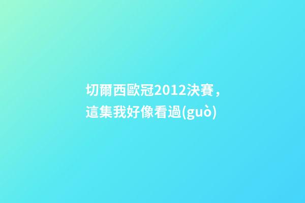 切爾西歐冠2012決賽，這集我好像看過(guò)-第1張-觀點(diǎn)-玄機(jī)派