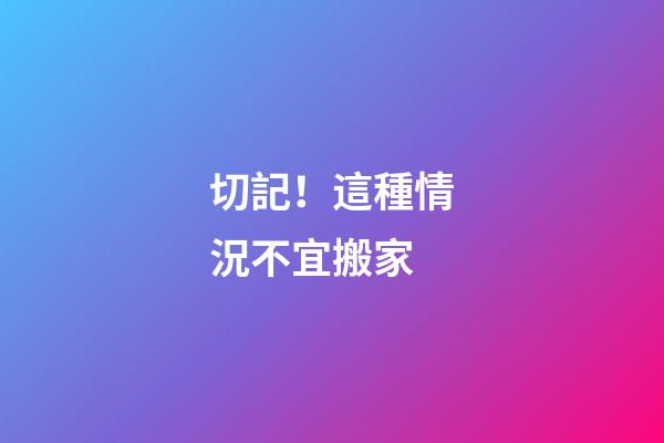 切記！這種情況不宜搬家
