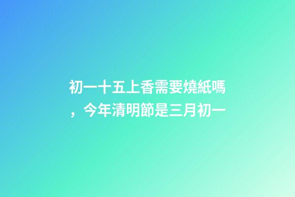 初一十五上香需要燒紙嗎，今年清明節是三月初一-第1張-觀點-玄機派