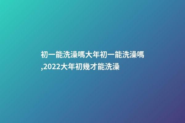 初一能洗澡嗎大年初一能洗澡嗎,2022大年初幾才能洗澡(年前洗澡還是初一洗澡)-第1張-觀點-玄機派