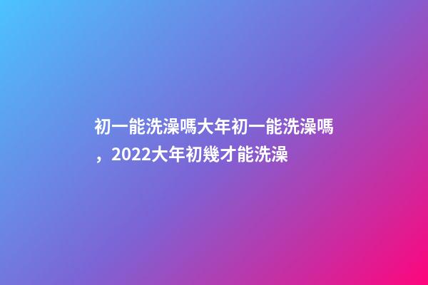初一能洗澡嗎大年初一能洗澡嗎，2022大年初幾才能洗澡(年前洗澡還是初一洗澡)-第1張-觀點-玄機派