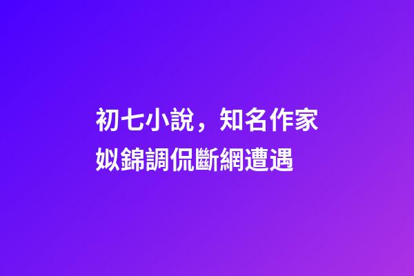 初七小說，知名作家姒錦調侃斷網遭遇-第1張-觀點-玄機派