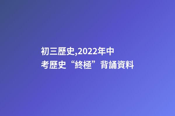 初三歷史,2022年中考歷史“終極”背誦資料-第1張-觀點-玄機派