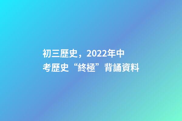 初三歷史，2022年中考歷史“終極”背誦資料-第1張-觀點-玄機派