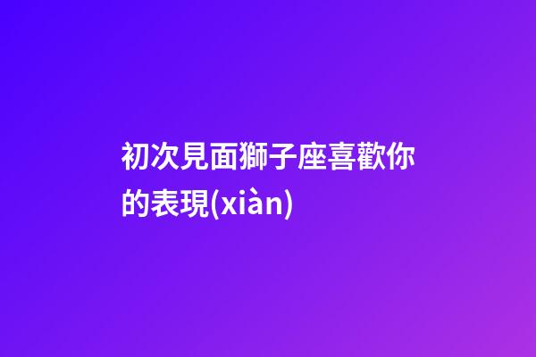 初次見面獅子座喜歡你的表現(xiàn)-第1張-星座運(yùn)勢-玄機(jī)派