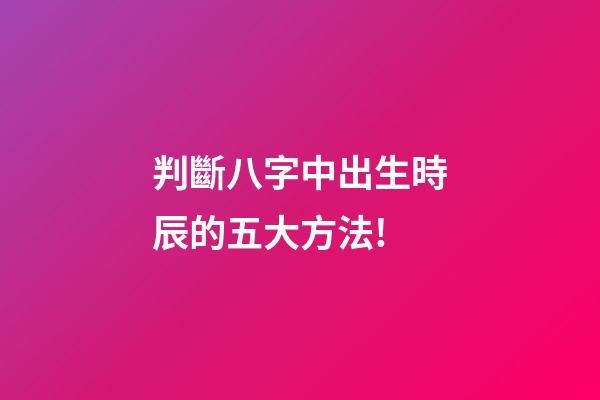 判斷八字中出生時辰的五大方法!