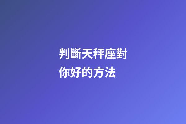 判斷天秤座對你好的方法-第1張-星座運勢-玄機派