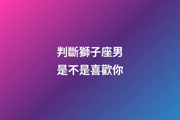 判斷獅子座男是不是喜歡你-第1張-星座運勢-玄機派