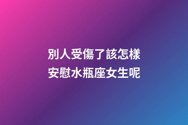 別人受傷了該怎樣安慰水瓶座女生呢-第1張-星座運勢-玄機派