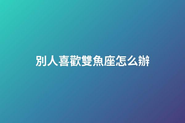 別人喜歡雙魚座怎么辦-第1張-星座運勢-玄機派