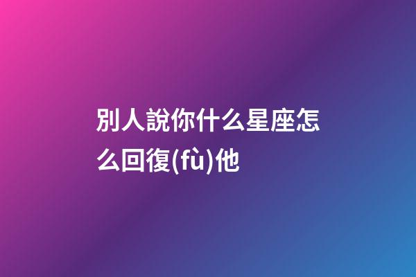 別人說你什么星座怎么回復(fù)他-第1張-星座運(yùn)勢-玄機(jī)派