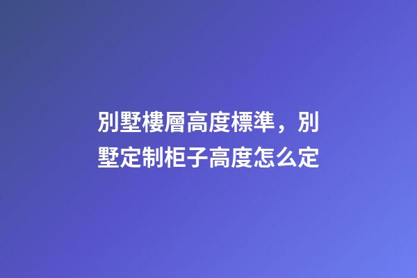 別墅樓層高度標準，別墅定制柜子高度怎么定(別墅全屋定制多少錢)-第1張-觀點-玄機派