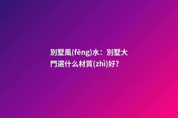 別墅風(fēng)水：別墅大門選什么材質(zhì)好？