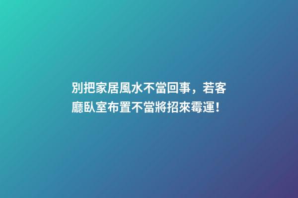 別把家居風水不當回事，若客廳臥室布置不當將招來霉運！