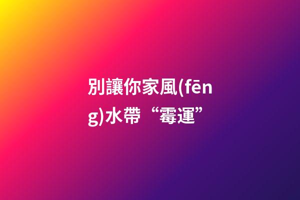 別讓你家風(fēng)水帶“霉運”
