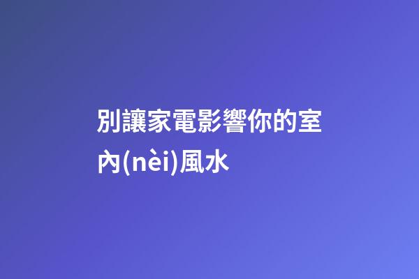 別讓家電影響你的室內(nèi)風水