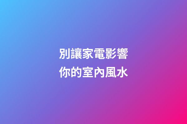 別讓家電影響你的室內風水
