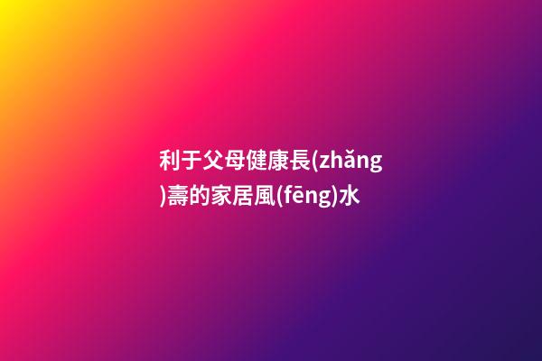 利于父母健康長(zhǎng)壽的家居風(fēng)水