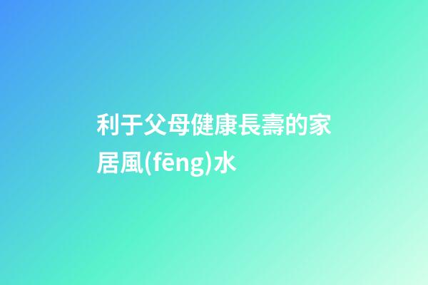利于父母健康長壽的家居風(fēng)水