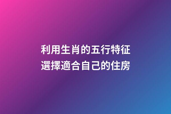 利用生肖的五行特征選擇適合自己的住房