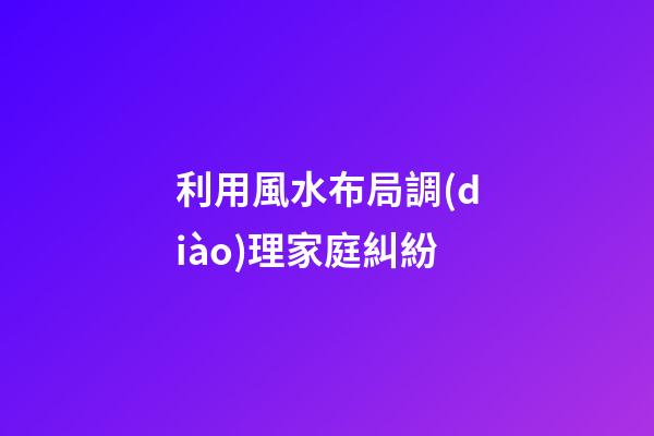 利用風水布局調(diào)理家庭糾紛