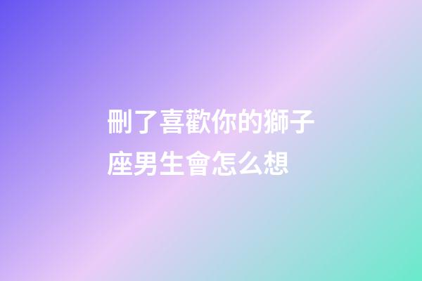 刪了喜歡你的獅子座男生會怎么想-第1張-星座運勢-玄機派
