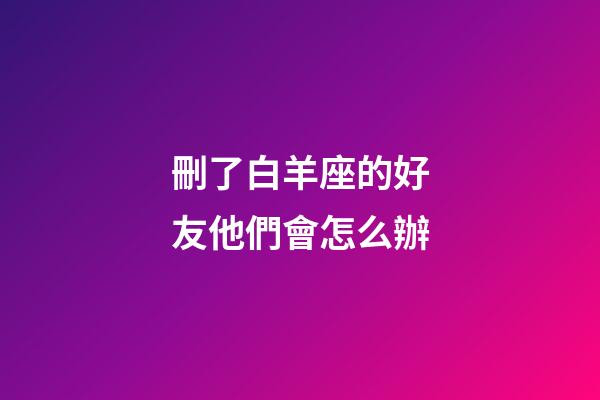 刪了白羊座的好友他們會怎么辦-第1張-星座運勢-玄機派