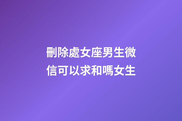 刪除處女座男生微信可以求和嗎女生-第1張-星座運勢-玄機派