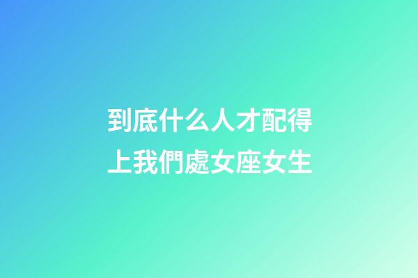 到底什么人才配得上我們處女座女生-第1張-星座運勢-玄機派