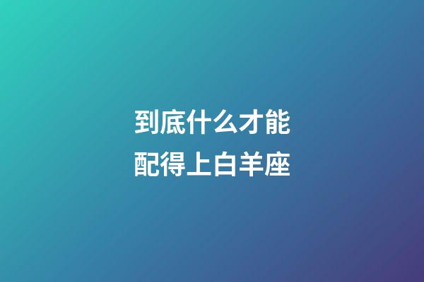 到底什么才能配得上白羊座-第1張-星座運勢-玄機派