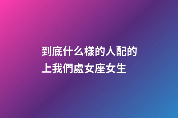 到底什么樣的人配的上我們處女座女生-第1張-星座運勢-玄機派