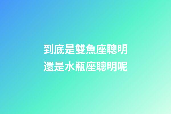 到底是雙魚座聰明還是水瓶座聰明呢-第1張-星座運(yùn)勢(shì)-玄機(jī)派