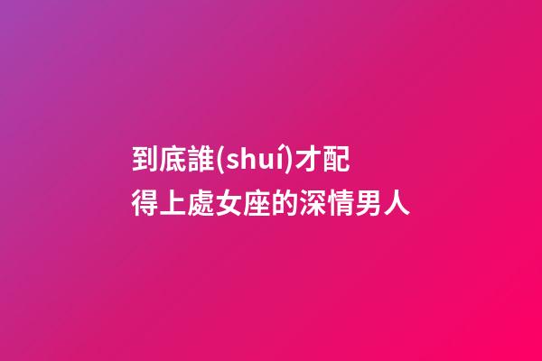 到底誰(shuí)才配得上處女座的深情男人-第1張-星座運(yùn)勢(shì)-玄機(jī)派