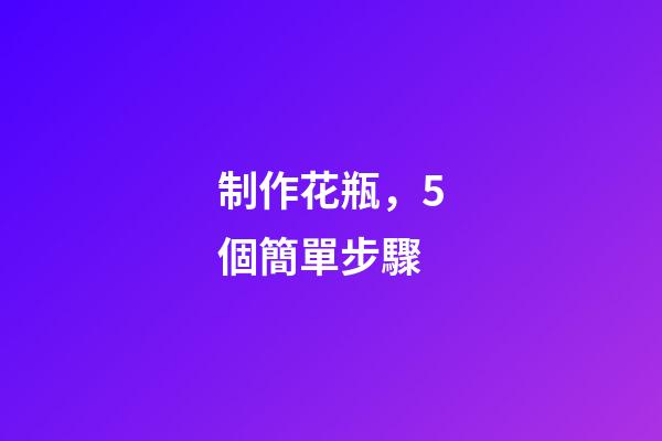 制作花瓶，5個簡單步驟-第1張-觀點-玄機派