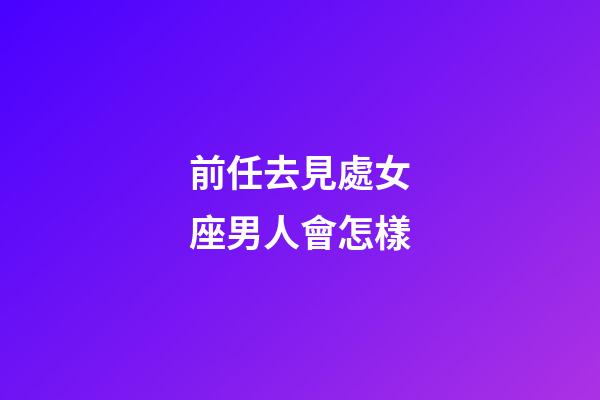 前任去見處女座男人會怎樣-第1張-星座運勢-玄機派