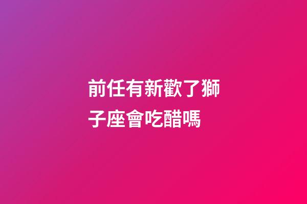 前任有新歡了獅子座會吃醋嗎-第1張-星座運勢-玄機派