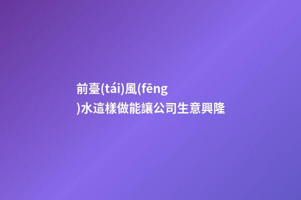 前臺(tái)風(fēng)水這樣做能讓公司生意興隆