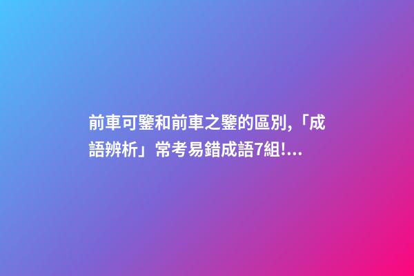 前車可鑒和前車之鑒的區別,「成語辨析」常考易錯成語7組!聚沙成塔-第1張-觀點-玄機派